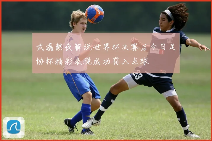 武磊熬夜解说世界杯决赛后今日足协杯精彩表现成功罚入点球