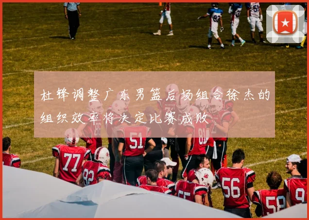 杜锋调整广东男篮后场组合徐杰的组织效率将决定比赛成败