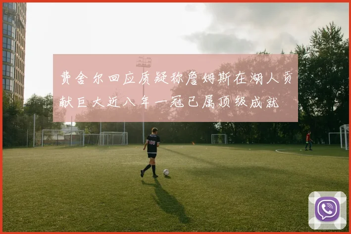 费舍尔回应质疑称詹姆斯在湖人贡献巨大近八年一冠已属顶级成就