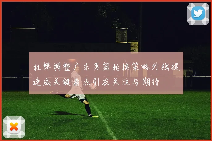 杜锋调整广东男篮轮换策略外线提速成关键看点引发关注与期待