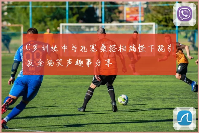C罗训练中与孔塞桑搭档搞怪下跪引发全场笑声趣事分享