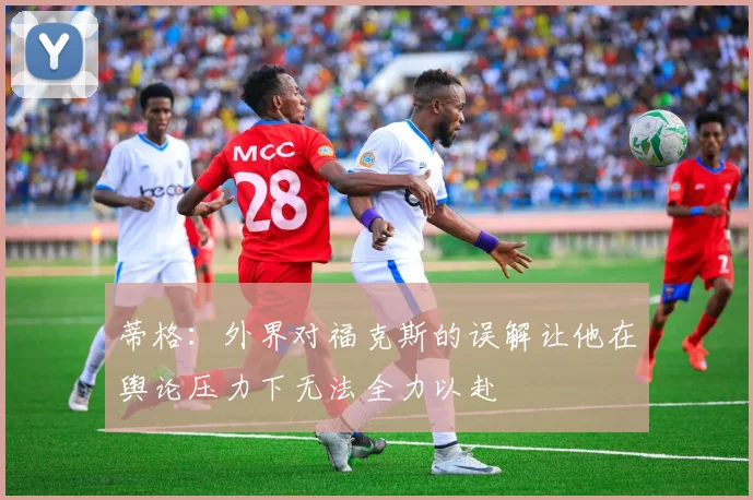 蒂格：外界对福克斯的误解让他在舆论压力下无法全力以赴