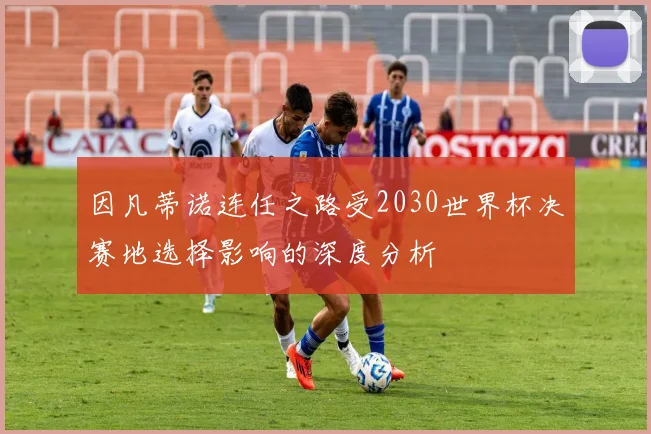 因凡蒂诺连任之路受2030世界杯决赛地选择影响的深度分析