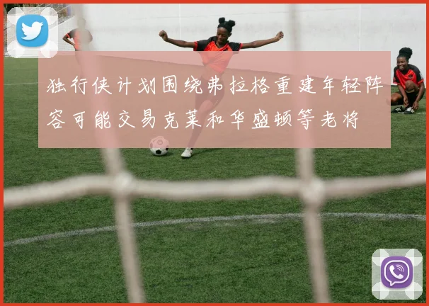 独行侠计划围绕弗拉格重建年轻阵容可能交易克莱和华盛顿等老将