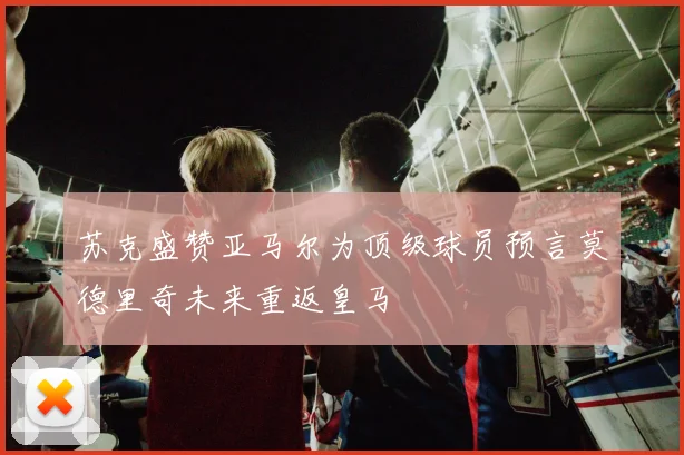 苏克盛赞亚马尔为顶级球员预言莫德里奇未来重返皇马