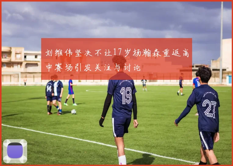 刘维伟坚决不让17岁杨瀚森重返高中赛场引发关注与讨论