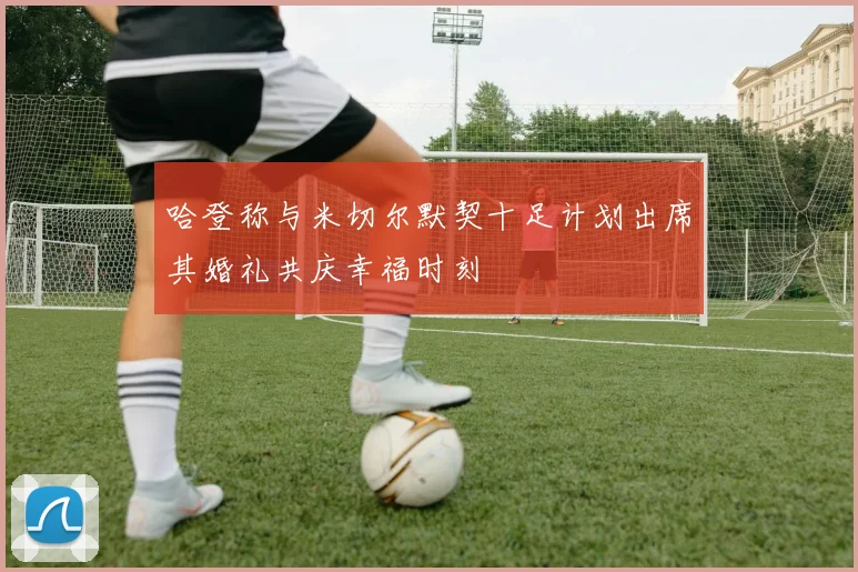 哈登称与米切尔默契十足计划出席其婚礼共庆幸福时刻