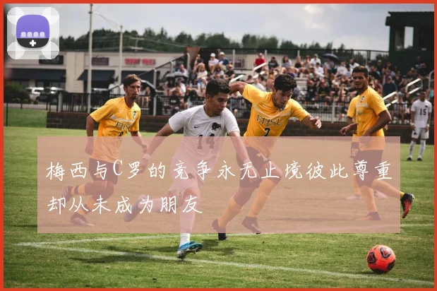 梅西与C罗的竞争永无止境彼此尊重却从未成为朋友