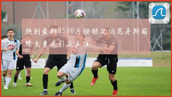 热刺豪掷8500万镑锁定伯恩茅斯前锋克鲁皮引发关注