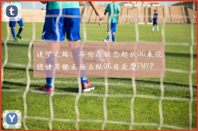 追梦之路：布伦森状态起伏OG表现稳健若能五场击败OG将荣膺FMVP