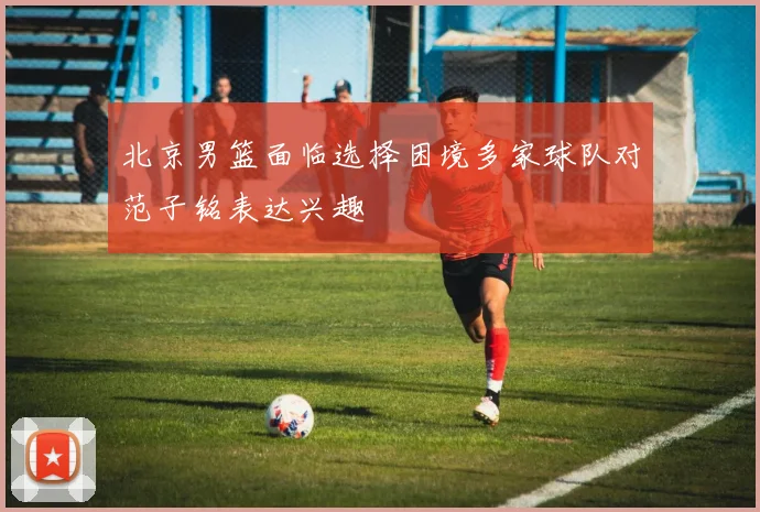 北京男篮面临选择困境多家球队对范子铭表达兴趣