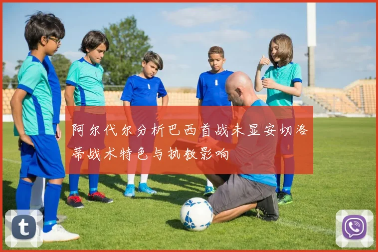 阿尔代尔分析巴西首战未显安切洛蒂战术特色与执教影响