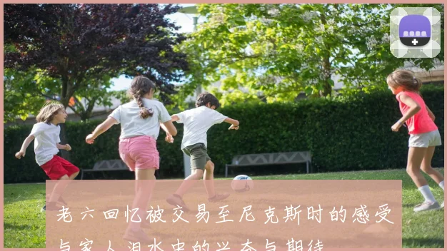 老六回忆被交易至尼克斯时的感受与家人泪水中的兴奋与期待