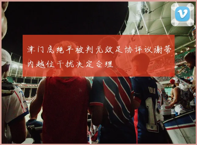 津门虎绝平被判无效足协评议谢蒂内越位干扰决定合理