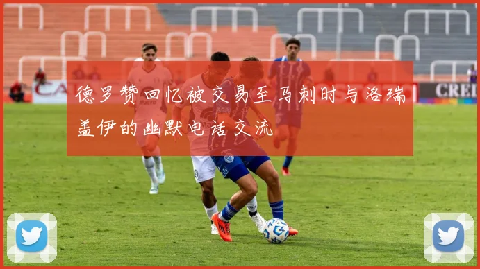德罗赞回忆被交易至马刺时与洛瑞盖伊的幽默电话交流