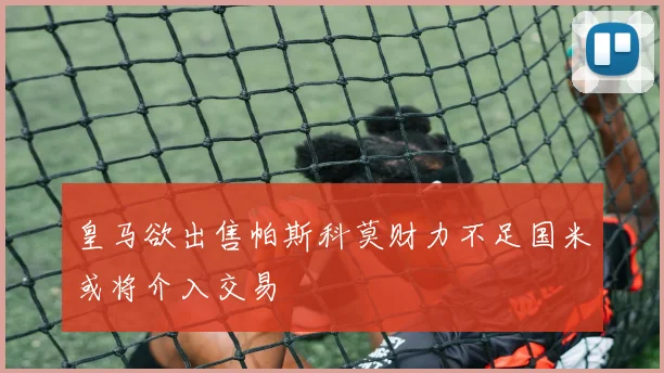 皇马欲出售帕斯科莫财力不足国米或将介入交易