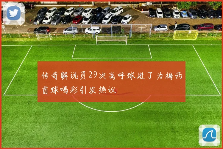 传奇解说员29次高呼球进了为梅西首球喝彩引发热议