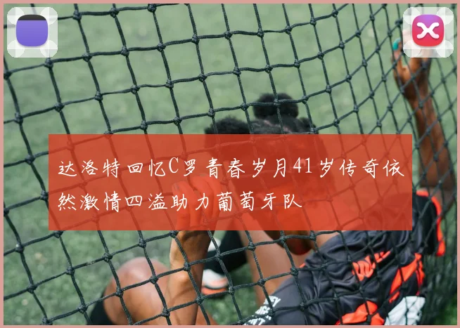 达洛特回忆C罗青春岁月41岁传奇依然激情四溢助力葡萄牙队