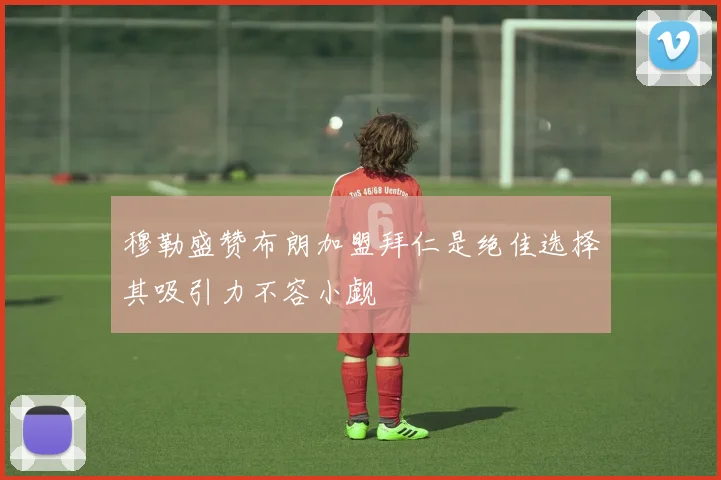 穆勒盛赞布朗加盟拜仁是绝佳选择其吸引力不容小觑
