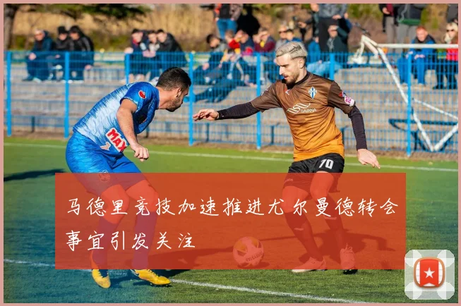 马德里竞技加速推进尤尔曼德转会事宜引发关注
