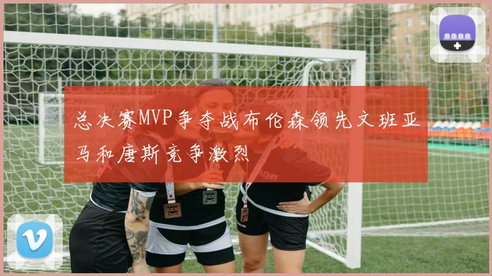 总决赛MVP争夺战布伦森领先文班亚马和唐斯竞争激烈