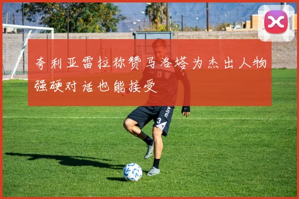 夸利亚雷拉称赞马洛塔为杰出人物强硬对话也能接受